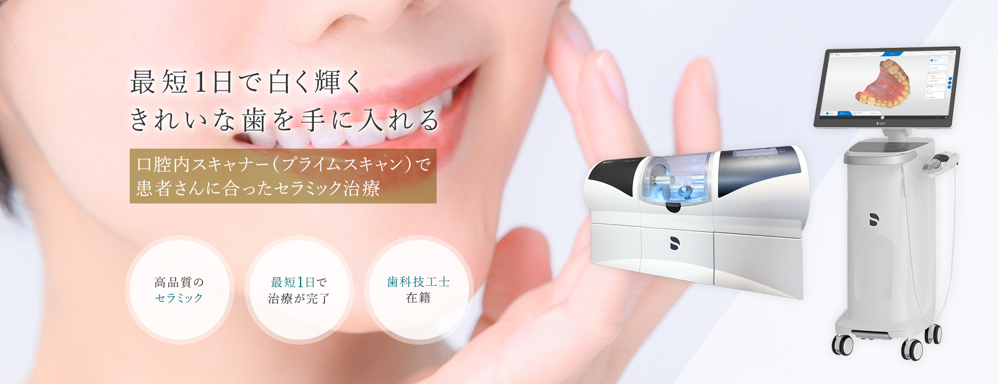 最短1日で白く輝く きれいな歯を手に入れる 口腔内スキャナー（プライムスキャン）で 患者さんに合ったセラミック治療